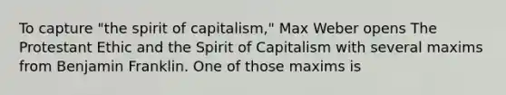 To capture "the spirit of capitalism," Max Weber opens The Protestant Ethic and the Spirit of Capitalism with several maxims from Benjamin Franklin. One of those maxims is