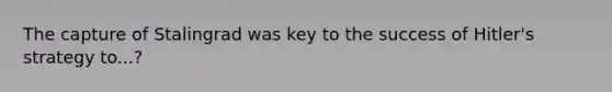 The capture of Stalingrad was key to the success of Hitler's strategy to...?
