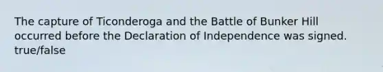 The capture of Ticonderoga and the Battle of Bunker Hill occurred before the Declaration of Independence was signed. true/false