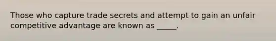 Those who capture trade secrets and attempt to gain an unfair competitive advantage are known as _____.