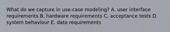 What do we capture in use-case modeling? A. user interface requirements B. hardware requirements C. acceptance tests D. system behaviour E. data requirements