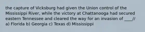 the capture of Vicksburg had given the Union control of the Mississippi River, while the victory at Chattanooga had secured eastern Tennessee and cleared the way for an invasion of ____// a) Florida b) Georgia c) Texas d) Mississippi