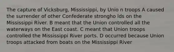 The capture of Vicksburg, Mississippi, by Unio n troops A caused the surrender of other Confederate strongho lds on the Mississippi River. B meant that the Union controlled all the waterways on the East coast. C meant that Union troops controlled the Mississippi River ports. D occurred because Union troops attacked from boats on the Mississippi River