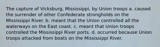 The capture of Vicksburg, Mississippi, by Union troops a. caused the surrender of other Confederate strongholds on the Mississippi River. b. meant that the Union controlled all the waterways on the East coast. c. meant that Union troops controlled the Mississippi River ports. d. occurred because Union troops attacked from boats on the Mississippi River.