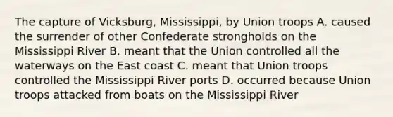 The capture of Vicksburg, Mississippi, by Union troops A. caused the surrender of other Confederate strongholds on the Mississippi River B. meant that the Union controlled all the waterways on the East coast C. meant that Union troops controlled the Mississippi River ports D. occurred because Union troops attacked from boats on the Mississippi River