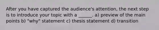 After you have captured the audience's attention, the next step is to introduce your topic with a ______. a) preview of the main points b) "why" statement c) thesis statement d) transition