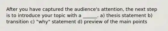 After you have captured the audience's attention, the next step is to introduce your topic with a ______. a) thesis statement b) transition c) "why" statement d) preview of the main points