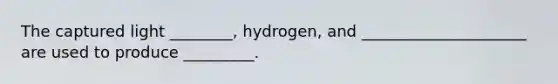 The captured light ________, hydrogen, and _____________________ are used to produce _________.