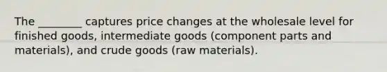 The ________ captures price changes at the wholesale level for finished goods, intermediate goods (component parts and materials), and crude goods (raw materials).