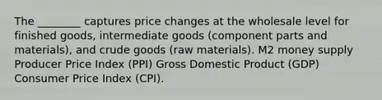 The ________ captures price changes at the wholesale level for finished goods, intermediate goods (component parts and materials), and crude goods (raw materials). M2 money supply Producer Price Index (PPI) Gross Domestic Product (GDP) Consumer Price Index (CPI).