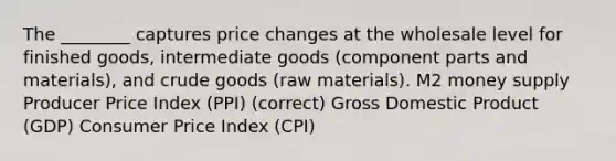 The ________ captures price changes at the wholesale level for finished goods, intermediate goods (component parts and materials), and crude goods (raw materials). M2 money supply Producer Price Index (PPI) (correct) Gross Domestic Product (GDP) Consumer Price Index (CPI)