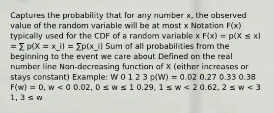 Captures the probability that for any number x, the observed value of the random variable will be at most x Notation F(x) typically used for the CDF of a random variable x F(x) = p(X ≤ x) = ∑ p(X = x_i) = ∑p(x_i) Sum of all probabilities from the beginning to the event we care about Defined on the real number line Non-decreasing function of X (either increases or stays constant) Example: W 0 1 2 3 p(W) = 0.02 0.27 0.33 0.38 F(w) = 0, w < 0 0.02, 0 ≤ w ≤ 1 0.29, 1 ≤ w < 2 0.62, 2 ≤ w < 3 1, 3 ≤ w