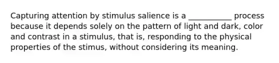 Capturing attention by stimulus salience is a ___________ process because it depends solely on the pattern of light and dark, color and contrast in a stimulus, that is, responding to the physical properties of the stimus, without considering its meaning.