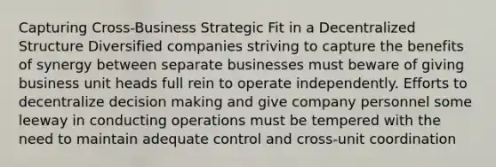 Capturing Cross-Business Strategic Fit in a Decentralized Structure Diversified companies striving to capture the benefits of synergy between separate businesses must beware of giving business unit heads full rein to operate independently. Efforts to decentralize <a href='https://www.questionai.com/knowledge/kuI1pP196d-decision-making' class='anchor-knowledge'>decision making</a> and give company personnel some leeway in conducting operations must be tempered with the need to maintain adequate control and cross-unit coordination