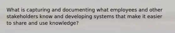 What is capturing and documenting what employees and other stakeholders know and developing systems that make it easier to share and use knowledge?