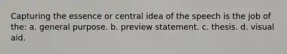 Capturing the essence or central idea of the speech is the job of the: a. general purpose. b. preview statement. c. thesis. d. visual aid.