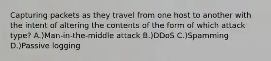 Capturing packets as they travel from one host to another with the intent of altering the contents of the form of which attack type? A.)Man-in-the-middle attack B.)DDoS C.)Spamming D.)Passive logging