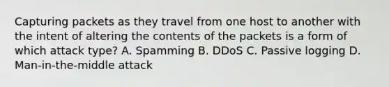 Capturing packets as they travel from one host to another with the intent of altering the contents of the packets is a form of which attack type? A. Spamming B. DDoS C. Passive logging D. Man-in-the-middle attack