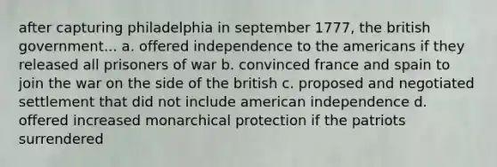 after capturing philadelphia in september 1777, the british government... a. offered independence to the americans if they released all prisoners of war b. convinced france and spain to join the war on the side of the british c. proposed and negotiated settlement that did not include american independence d. offered increased monarchical protection if the patriots surrendered