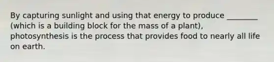 By capturing sunlight and using that energy to produce ________ (which is a building block for the mass of a plant), photosynthesis is the process that provides food to nearly all life on earth.