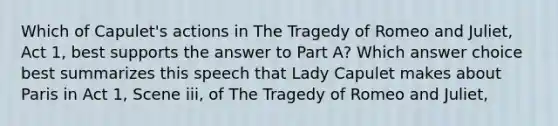 Which of Capulet's actions in The Tragedy of Romeo and Juliet, Act 1, best supports the answer to Part A? Which answer choice best summarizes this speech that Lady Capulet makes about Paris in Act 1, Scene iii, of The Tragedy of Romeo and Juliet,