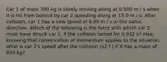 Car 1 of mass 700 kg is slowly moving along at 0.500 m / s when it is hit from behind by car 2 speeding along at 15.0 m / s. After collision, car 1 has a new speed of 8.00 m / s in the same direction. Which of the following is the force with which car 2 must have struck car 1, if the collision lasted for 0.932 s? Also, knowing that conservation of momentum applies to the situation, what is car 2's speed after the collision (v2 f ) if it has a mass of 850 kg?