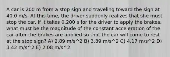 A car is 200 m from a stop sign and traveling toward the sign at 40.0 m/s. At this time, the driver suddenly realizes that she must stop the car. If it takes 0.200 s for the driver to apply the brakes, what must be the magnitude of the constant acceleration of the car after the brakes are applied so that the car will come to rest at the stop sign? A) 2.89 m/s^2 B) 3.89 m/s^2 C) 4.17 m/s^2 D) 3.42 m/s^2 E) 2.08 m/s^2