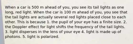 When a car is 500 m ahead of you, you see its tail lights as one long, red light. When the car is 100 m ahead of you, you see that the tail lights are actually several red lights placed close to each other. This is because 1. the pupil of your eye has a finite size. 2. the Doppler effect for light shifts the frequency of the tail lights. 3. light disperses in the lens of your eye 4. light is made up of photons. 5. light is polarized.