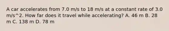 A car accelerates from 7.0 m/s to 18 m/s at a constant rate of 3.0 m/s^2. How far does it travel while accelerating? A. 46 m B. 28 m C. 138 m D. 78 m