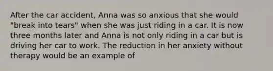 After the car accident, Anna was so anxious that she would "break into tears" when she was just riding in a car. It is now three months later and Anna is not only riding in a car but is driving her car to work. The reduction in her anxiety without therapy would be an example of