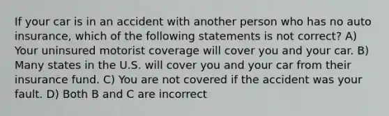 If your car is in an accident with another person who has no auto insurance, which of the following statements is not correct? A) Your uninsured motorist coverage will cover you and your car. B) Many states in the U.S. will cover you and your car from their insurance fund. C) You are not covered if the accident was your fault. D) Both B and C are incorrect