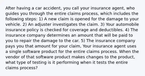 After having a car accident, you call your insurance agent, who guides you through the entire claims process, which includes the following steps: 1) A new claim is opened for the damage to your vehicle. 2) An adjuster investigates the claim. 3) Your automobile insurance policy is checked for coverage and deductibles. 4) The insurance company determines an amount that will be paid to you to repair the damage to the car. 5) The insurance company pays you that amount for your claim, Your insurance agent uses a single software product for the entire claims process. When the vendor of that software product makes changes to the product, what type of testing is it performing when it tests the entire claims process?