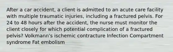 After a car accident, a client is admitted to an acute care facility with multiple traumatic injuries, including a fractured pelvis. For 24 to 48 hours after the accident, the nurse must monitor the client closely for which potential complication of a fractured pelvis? Volkmann's ischemic contracture Infection Compartment syndrome Fat embolism