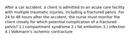 After a car accident, a client is admitted to an acute care facility with multiple traumatic injuries, including a fractured pelvis. For 24 to 48 hours after the accident, the nurse must monitor the client closely for which potential complication of a fractured pelvis? 1.) compartment syndrome 2.) fat embolism 3.) infection 4.) Volkmann's ischemic contracture