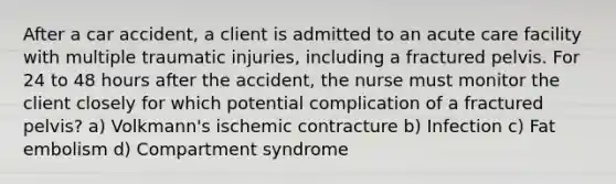 After a car accident, a client is admitted to an acute care facility with multiple traumatic injuries, including a fractured pelvis. For 24 to 48 hours after the accident, the nurse must monitor the client closely for which potential complication of a fractured pelvis? a) Volkmann's ischemic contracture b) Infection c) Fat embolism d) Compartment syndrome