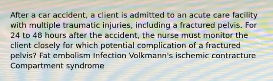 After a car accident, a client is admitted to an acute care facility with multiple traumatic injuries, including a fractured pelvis. For 24 to 48 hours after the accident, the nurse must monitor the client closely for which potential complication of a fractured pelvis? Fat embolism Infection Volkmann's ischemic contracture Compartment syndrome