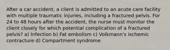 After a car accident, a client is admitted to an acute care facility with multiple traumatic injuries, including a fractured pelvis. For 24 to 48 hours after the accident, the nurse must monitor the client closely for which potential complication of a fractured pelvis? a) Infection b) Fat embolism c) Volkmann's ischemic contracture d) Compartment syndrome