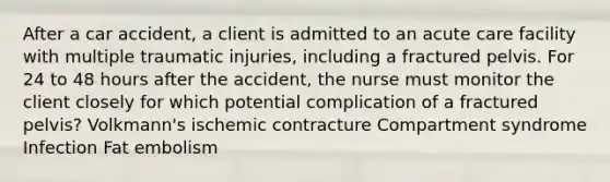 After a car accident, a client is admitted to an acute care facility with multiple traumatic injuries, including a fractured pelvis. For 24 to 48 hours after the accident, the nurse must monitor the client closely for which potential complication of a fractured pelvis? Volkmann's ischemic contracture Compartment syndrome Infection Fat embolism