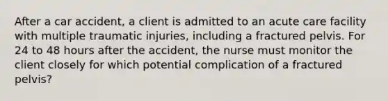 After a car accident, a client is admitted to an acute care facility with multiple traumatic injuries, including a fractured pelvis. For 24 to 48 hours after the accident, the nurse must monitor the client closely for which potential complication of a fractured pelvis?