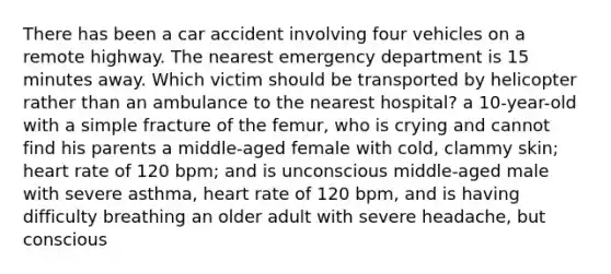 There has been a car accident involving four vehicles on a remote highway. The nearest emergency department is 15 minutes away. Which victim should be transported by helicopter rather than an ambulance to the nearest hospital? a 10-year-old with a simple fracture of the femur, who is crying and cannot find his parents a middle-aged female with cold, clammy skin; heart rate of 120 bpm; and is unconscious middle-aged male with severe asthma, heart rate of 120 bpm, and is having difficulty breathing an older adult with severe headache, but conscious