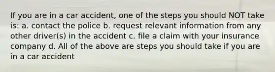 If you are in a car accident, one of the steps you should NOT take is: a. contact the police b. request relevant information from any other driver(s) in the accident c. file a claim with your insurance company d. All of the above are steps you should take if you are in a car accident