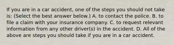 If you are in a car​ accident, one of the steps you should not take​ is: ​(Select the best answer​ below.) A. to contact the police. B. to file a claim with your insurance company. C. to request relevant information from any other​ driver(s) in the accident. D. All of the above are steps you should take if you are in a car accident.