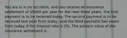 You are in a car​ accident, and you receive an insurance settlement of ​5000 per year for the next three years. The first payment is to be received today. The second payment is to be received one year from​ today, and the third payment two years from today. If the interest rate is 3​%, The present value of the insurance settlement is