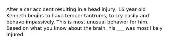 After a car accident resulting in a head injury, 16-year-old Kenneth begins to have temper tantrums, to cry easily and behave impassively. This is most unusual behavior for him. Based on what you know about the brain, his ___ was most likely injured