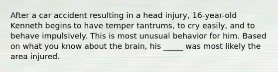 After a car accident resulting in a head injury, 16-year-old Kenneth begins to have temper tantrums, to cry easily, and to behave impulsively. This is most unusual behavior for him. Based on what you know about the brain, his _____ was most likely the area injured.