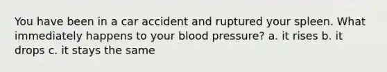 You have been in a car accident and ruptured your spleen. What immediately happens to your <a href='https://www.questionai.com/knowledge/kD0HacyPBr-blood-pressure' class='anchor-knowledge'>blood pressure</a>? a. it rises b. it drops c. it stays the same