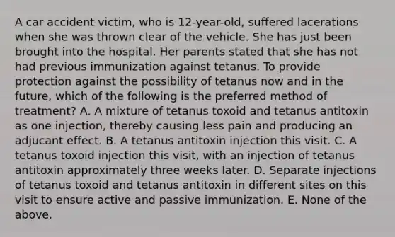 A car accident victim, who is 12-year-old, suffered lacerations when she was thrown clear of the vehicle. She has just been brought into the hospital. Her parents stated that she has not had previous immunization against tetanus. To provide protection against the possibility of tetanus now and in the future, which of the following is the preferred method of treatment? A. A mixture of tetanus toxoid and tetanus antitoxin as one injection, thereby causing less pain and producing an adjucant effect. B. A tetanus antitoxin injection this visit. C. A tetanus toxoid injection this visit, with an injection of tetanus antitoxin approximately three weeks later. D. Separate injections of tetanus toxoid and tetanus antitoxin in different sites on this visit to ensure active and passive immunization. E. None of the above.