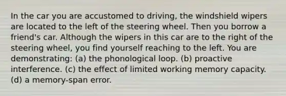 In the car you are accustomed to driving, the windshield wipers are located to the left of the steering wheel. Then you borrow a friend's car. Although the wipers in this car are to the right of the steering wheel, you find yourself reaching to the left. You are demonstrating: (a) the phonological loop. (b) proactive interference. (c) the effect of limited working memory capacity. (d) a memory-span error.