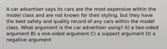 A car advertiser says its cars are the most expensive within the model class and are not known for their styling, but they have the best safety and quality record of any cars within the model class. What argument is the car advertiser using? A) a two-sided argument B) a one-sided argument C) a support argument D) a negative argument