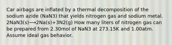 Car airbags are inflated by a thermal decomposition of the sodium azide (NaN3) that yields nitrogen gas and sodium metal. 2NaN3(s)⟶2Na(s)+3N2(g) How many liters of nitrogen gas can be prepared from 2.30mol of NaN3 at 273.15K and 1.00atm. Assume ideal gas behavior.